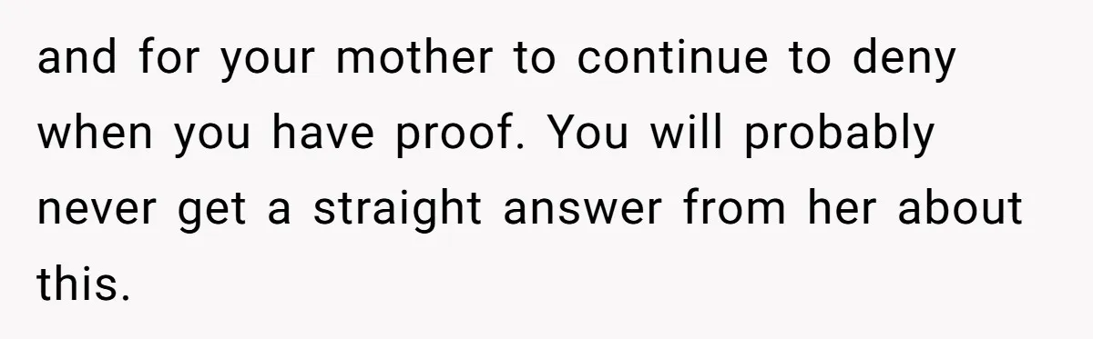 and for your mother to continue to deny when you have proof. You will probably never get a straight answer from her about this.