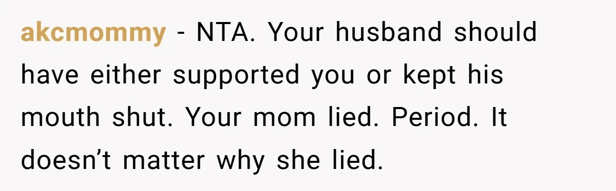 akcmommy − NTA. Your husband should have either supported you or kept his mouth shut. Your mom lied. Period. It doesn’t matter why she lied.