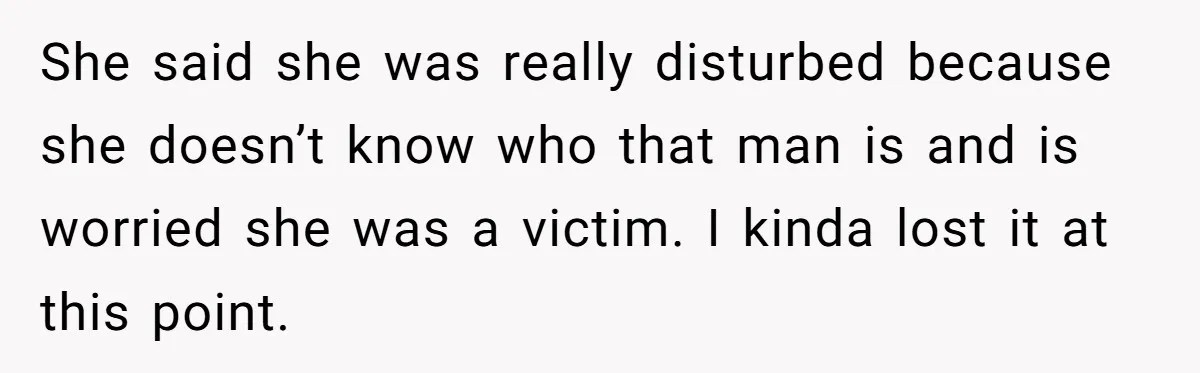 She said she was really disturbed because she doesn’t know who that man is and is worried she was a victim. I kinda lost it at this point.