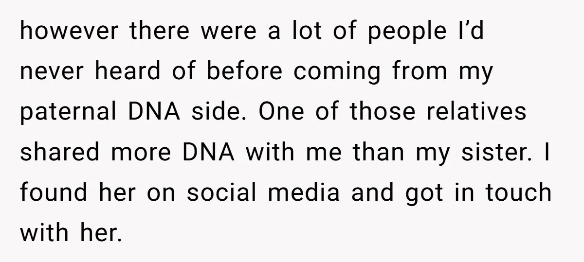 however there were a lot of people I’d never heard of before coming from my paternal DNA side. One of those relatives shared more DNA with me than my sister....