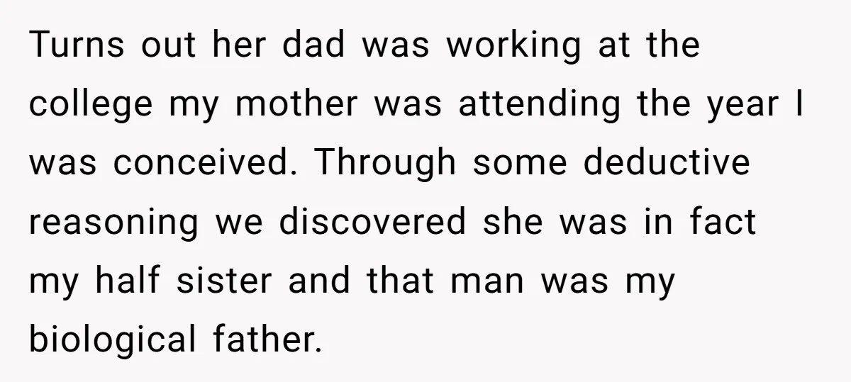 Turns out her dad was working at the college my mother was attending the year I was conceived. Through some deductive reasoning we discovered she was in fact my half...