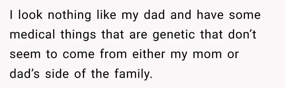 I look nothing like my dad and have some medical things that are genetic that don’t seem to come from either my mom or dad’s side of the family.