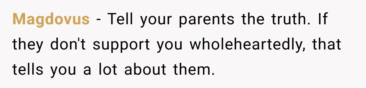 Magdovus − Tell your parents the truth. If they don't support you wholeheartedly, that tells you a lot about them.
