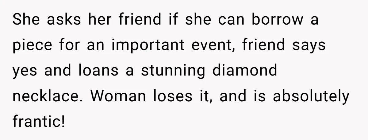 She asks her friend if she can borrow a piece for an important event, friend says yes and loans a stunning diamond necklace. Woman loses it, and is absolutely frantic!