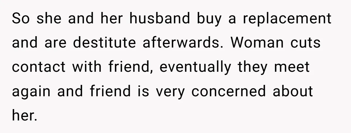 So she and her husband buy a replacement and are destitute afterwards. Woman cuts contact with friend, eventually they meet again and friend is very concerned about her.