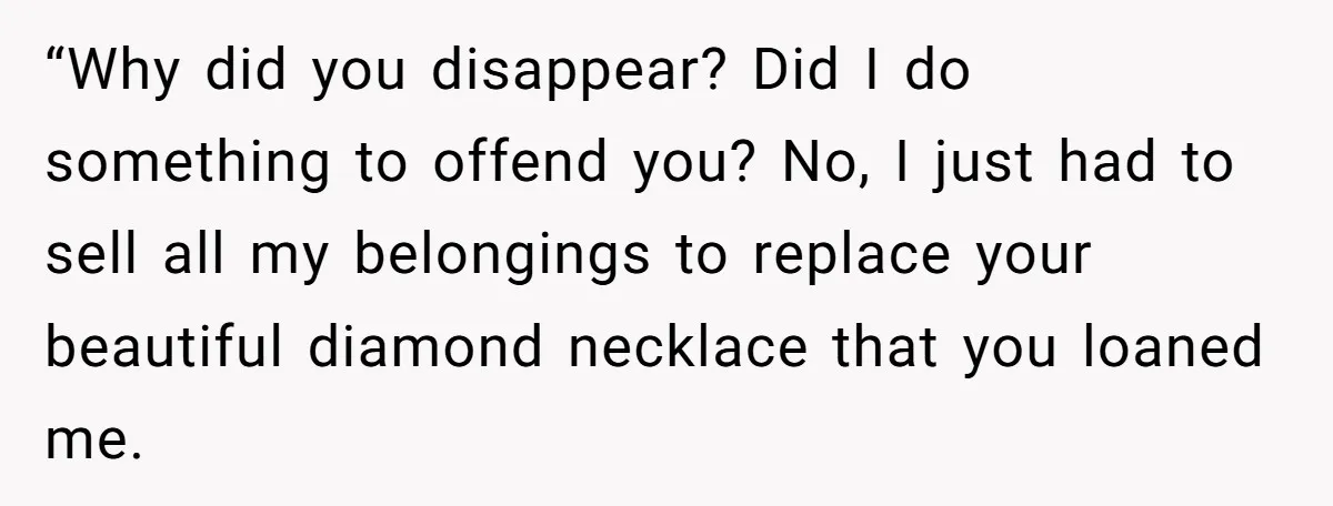 “Why did you disappear? Did I do something to offend you? No, I just had to sell all my belongings to replace your beautiful diamond necklace that you loaned me.