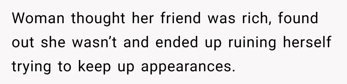 Woman thought her friend was rich, found out she wasn’t and ended up ruining herself trying to keep up appearances.