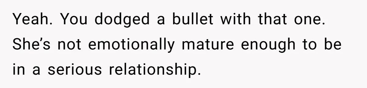 Yeah. You dodged a bullet with that one. She’s not emotionally mature enough to be in a serious relationship.