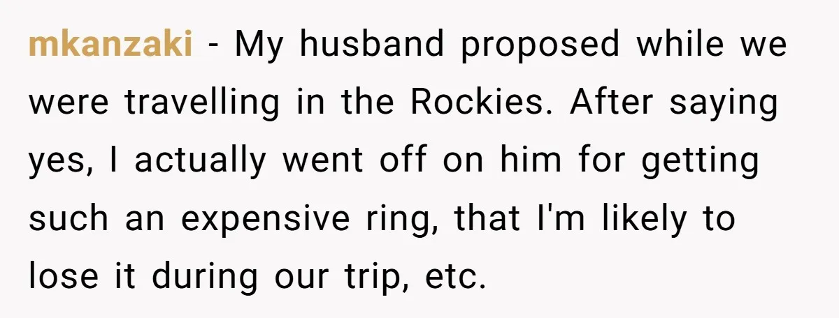 mkanzaki − My husband proposed while we were travelling in the Rockies. After saying yes, I actually went off on him for getting such an expensive ring, that I'm likely...