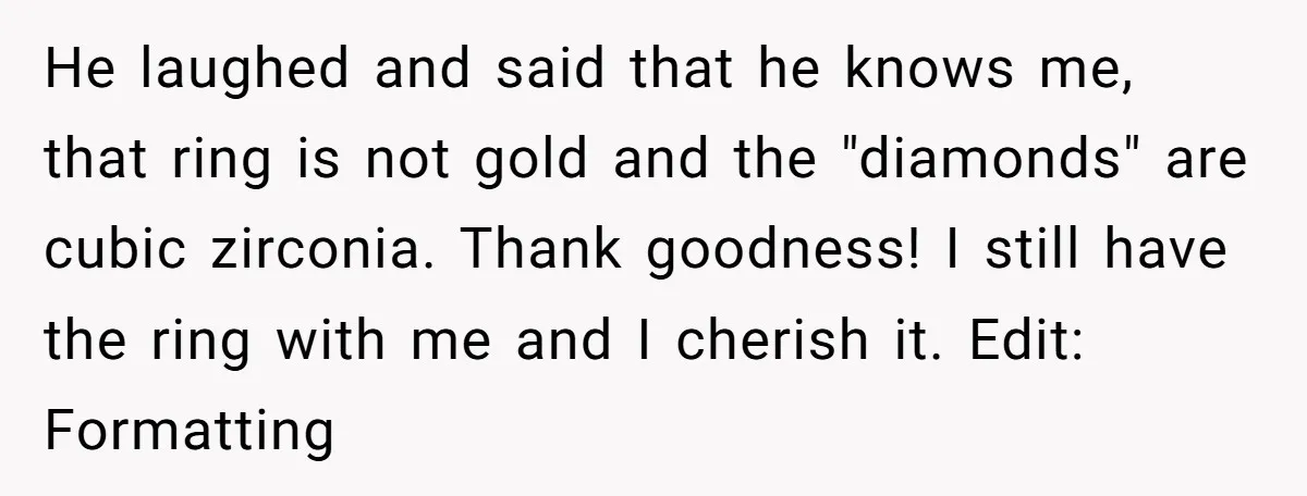 He laughed and said that he knows me, that ring is not gold and the "diamonds" are cubic zirconia. Thank goodness! I still have the ring with me and I...