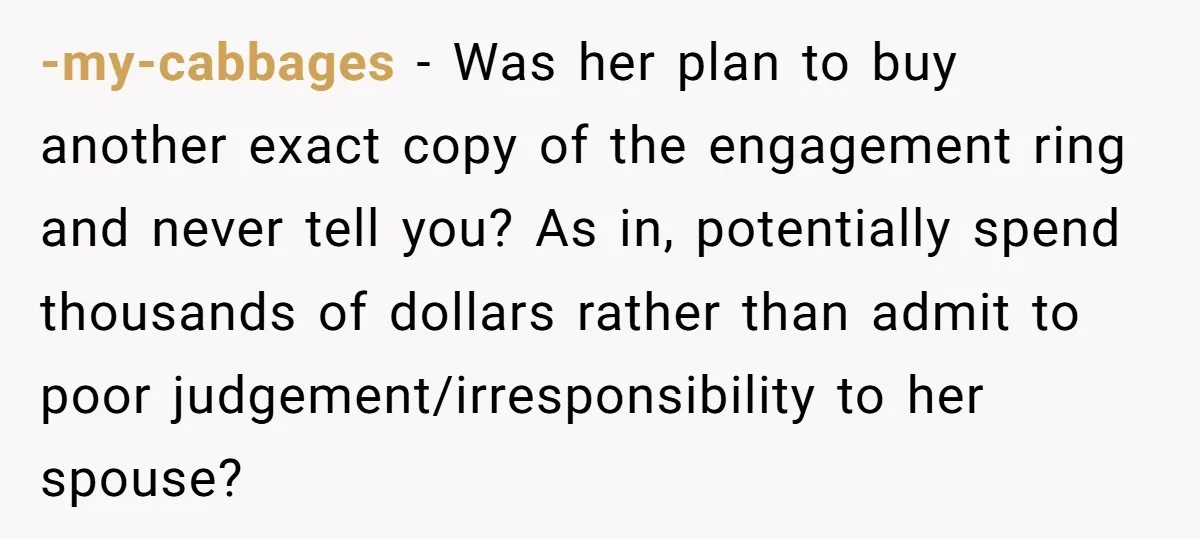 -my-cabbages − Was her plan to buy another exact copy of the engagement ring and never tell you? As in, potentially spend thousands of dollars rather than admit to poor...