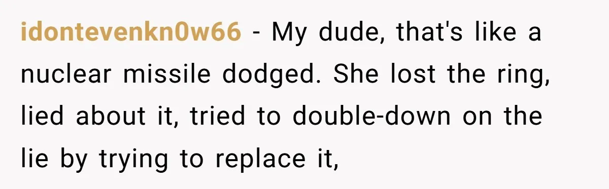 idontevenkn0w66 − My dude, that's like a nuclear missile dodged. She lost the ring, lied about it, tried to double-down on the lie by trying to replace it,
