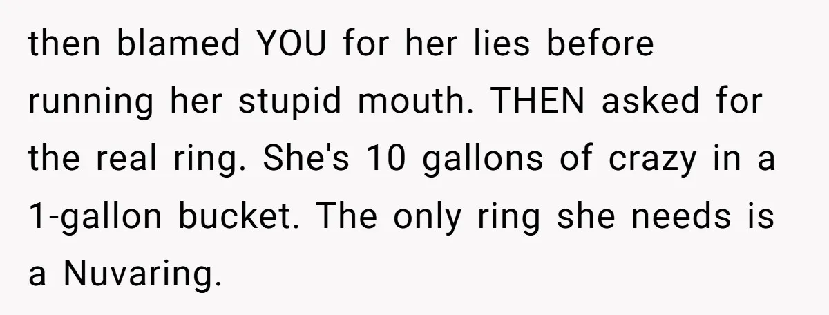 then blamed YOU for her lies before running her stupid mouth. THEN asked for the real ring. She's 10 gallons of crazy in a 1-gallon bucket. The only ring she...