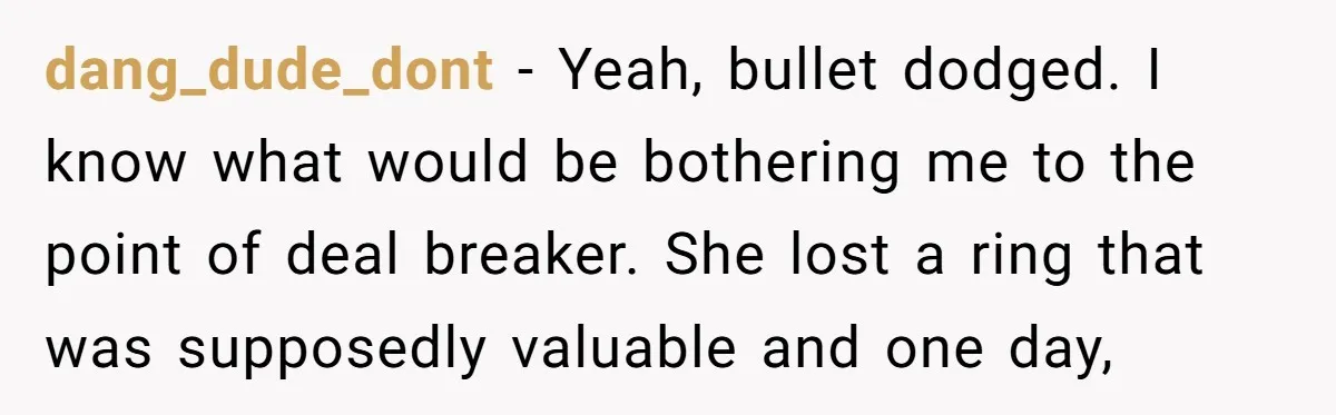 dang_dude_dont − Yeah, bullet dodged. I know what would be bothering me to the point of deal breaker. She lost a ring that was supposedly valuable and one day,