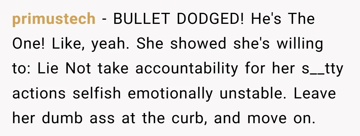 primustech − BULLET DODGED! He's The One! Like, yeah. She showed she's willing to: Lie Not take accountability for her s__tty actions selfish emotionally unstable. Leave her dumb ass at...