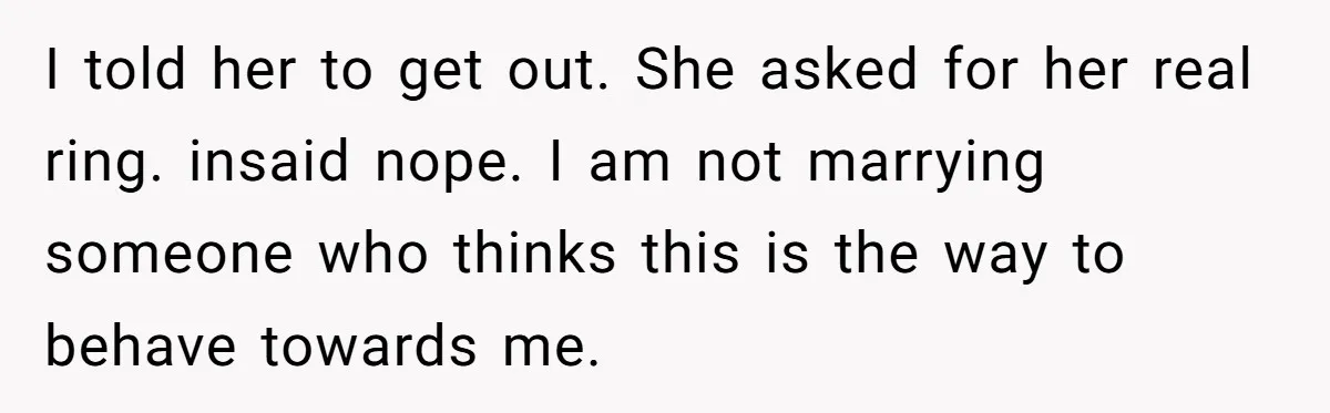 I told her to get out. She asked for her real ring. insaid nope. I am not marrying someone who thinks this is the way to behave towards me.