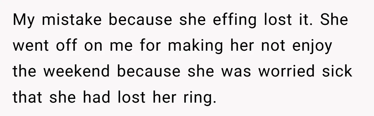 My mistake because she effing lost it. She went off on me for making her not enjoy the weekend because she was worried sick that she had lost her ring.