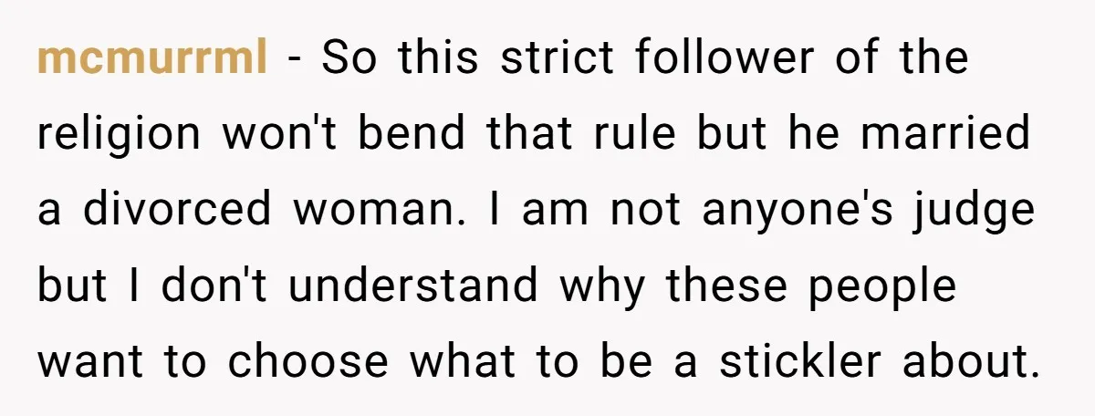 mcmurrml − So this strict follower of the religion won't bend that rule but he married a divorced woman. I am not anyone's judge but I don't understand why these...