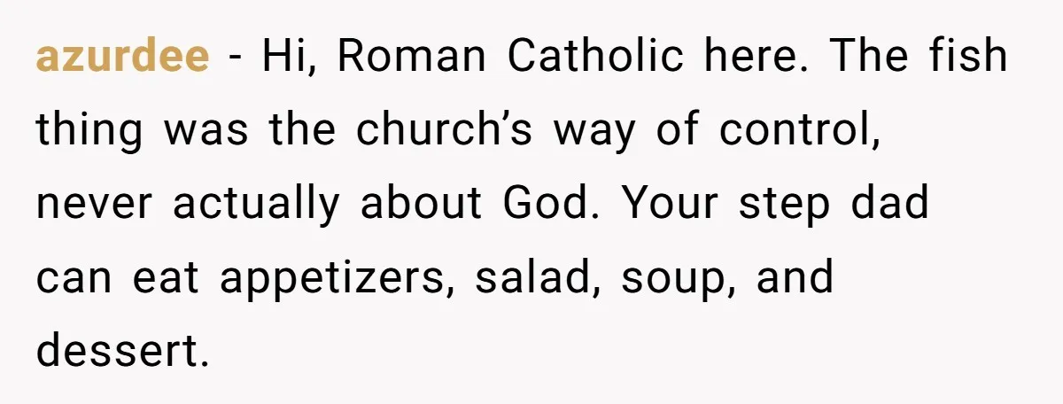 azurdee − Hi, Roman Catholic here. The fish thing was the church’s way of control, never actually about God. Your step dad can eat appetizers, salad, soup, and dessert.