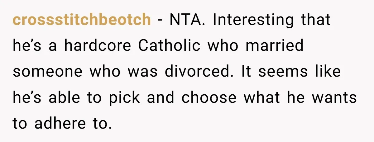 crossstitchbeotch − NTA. Interesting that he’s a hardcore Catholic who married someone who was divorced. It seems like he’s able to pick and choose what he wants to adhere to.
