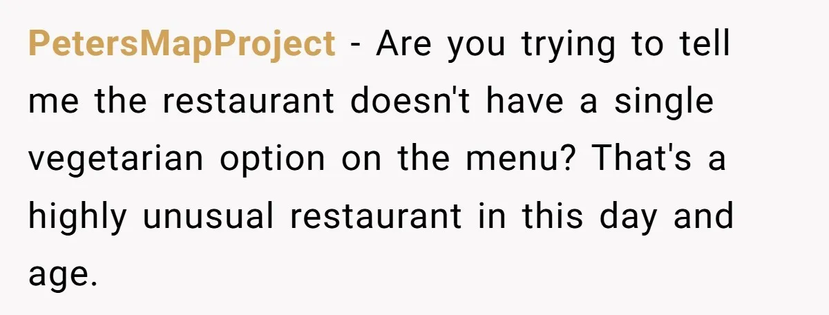 PetersMapProject − Are you trying to tell me the restaurant doesn't have a single vegetarian option on the menu? That's a highly unusual restaurant in this day and age.