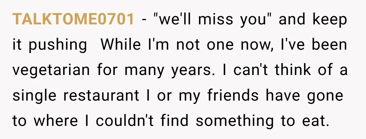 TALKTOME0701 − "we'll miss you" and keep it pushing While I'm not one now, I've been vegetarian for many years. I can't think of a single restaurant I or my...