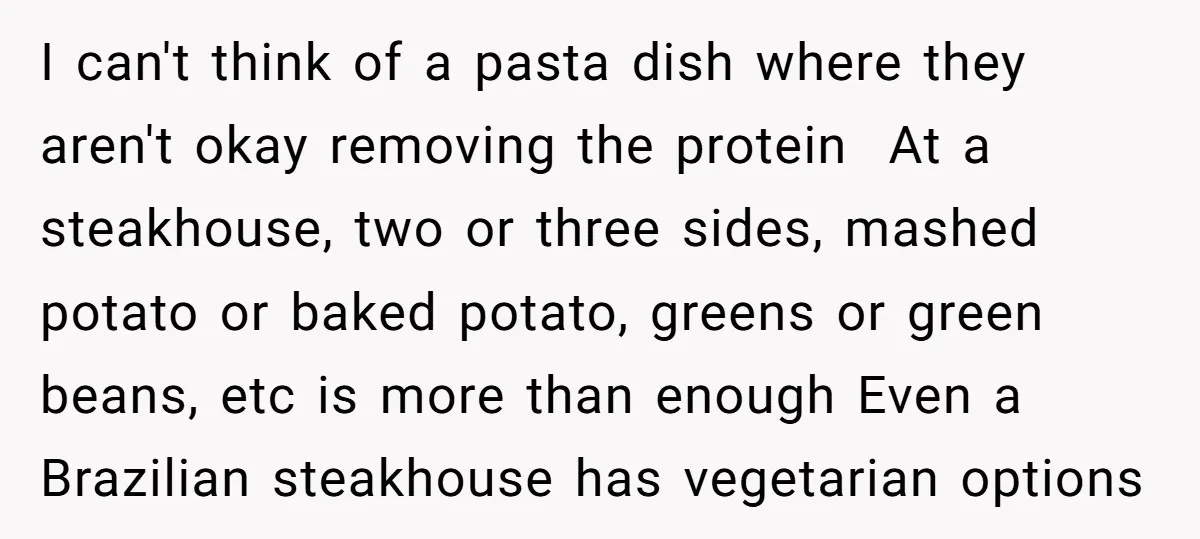 I can't think of a pasta dish where they aren't okay removing the protein At a steakhouse, two or three sides, mashed potato or baked potato, greens or green beans,...