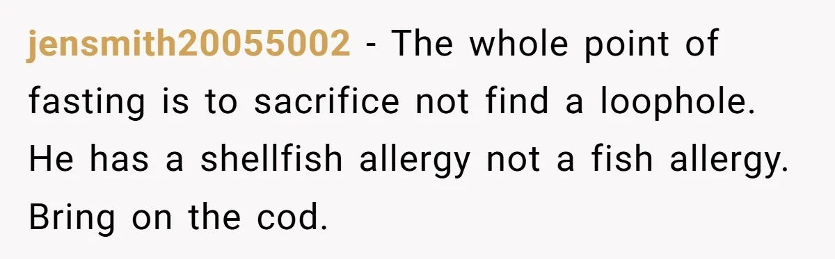 jensmith20055002 − The whole point of fasting is to sacrifice not find a loophole. He has a shellfish allergy not a fish allergy. Bring on the cod.