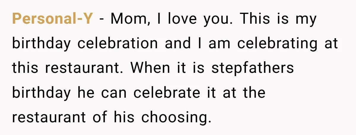 Personal-Y − Mom, I love you. This is my birthday celebration and I am celebrating at this restaurant. When it is stepfathers birthday he can celebrate it at the restaurant...