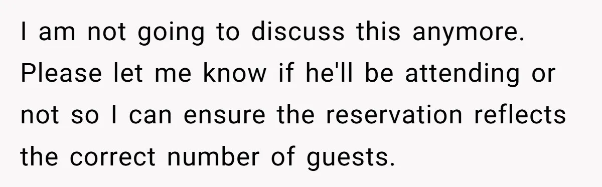 I am not going to discuss this anymore. Please let me know if he'll be attending or not so I can ensure the reservation reflects the correct number of guests.