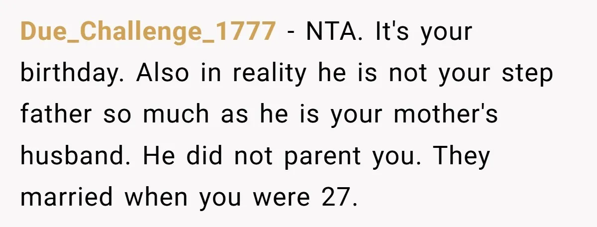 Due_Challenge_1777 − NTA. It's your birthday. Also in reality he is not your step father so much as he is your mother's husband. He did not parent you. They married...