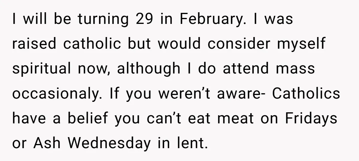 I will be turning 29 in February. I was raised catholic but would consider myself spiritual now, although I do attend mass occasionaly. If you weren’t aware- Catholics have a...