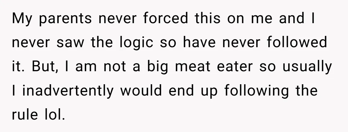 My parents never forced this on me and I never saw the logic so have never followed it. But, I am not a big meat eater so usually I inadvertently...