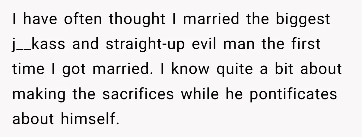 I have often thought I married the biggest j__kass and straight-up evil man the first time I got married. I know quite a bit about making the sacrifices while he...