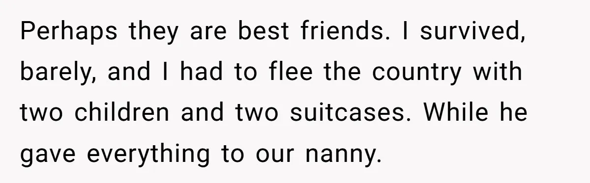 Perhaps they are best friends. I survived, barely, and I had to flee the country with two children and two suitcases. While he gave everything to our nanny.