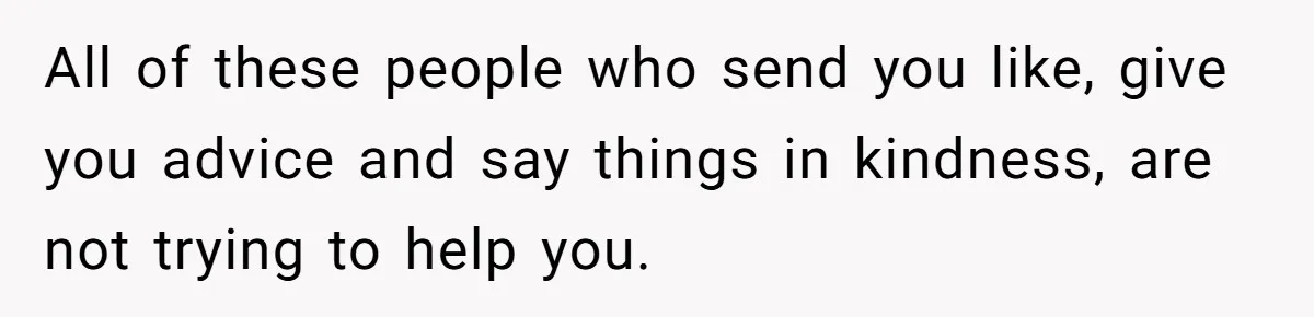 All of these people who send you like, give you advice and say things in kindness, are not trying to help you.