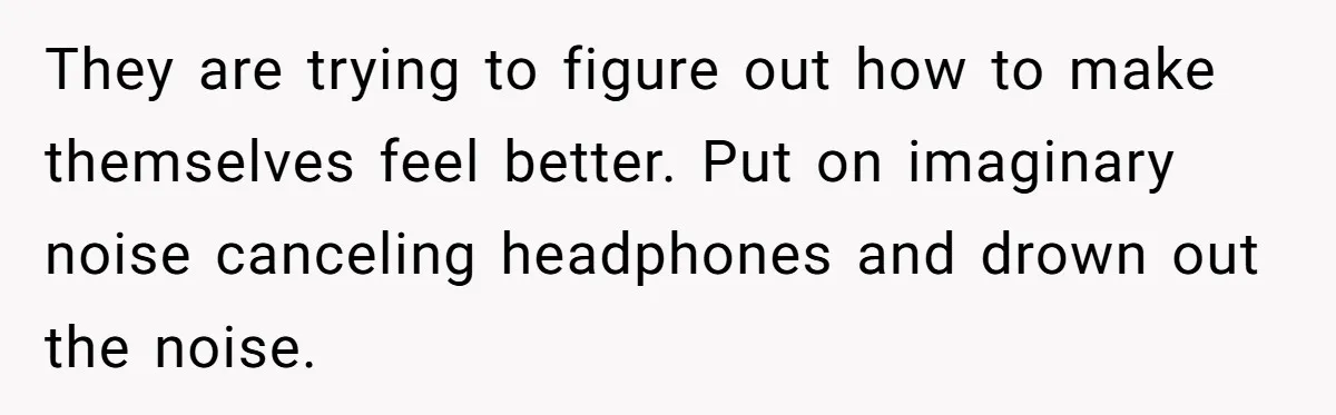 They are trying to figure out how to make themselves feel better. Put on imaginary noise canceling headphones and drown out the noise.