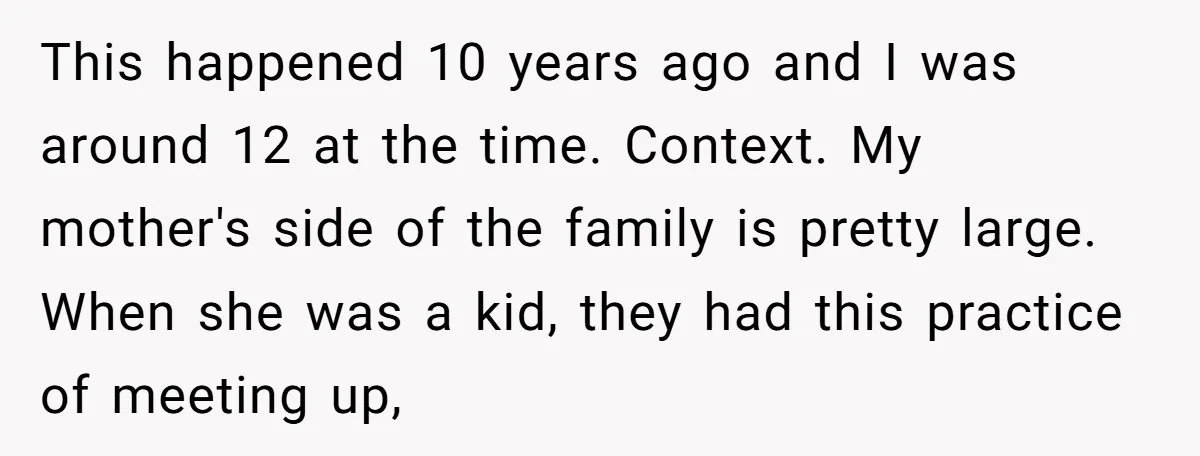 This happened 10 years ago and I was around 12 at the time. Context. My mother's side of the family is pretty large. When she was a kid, they had...