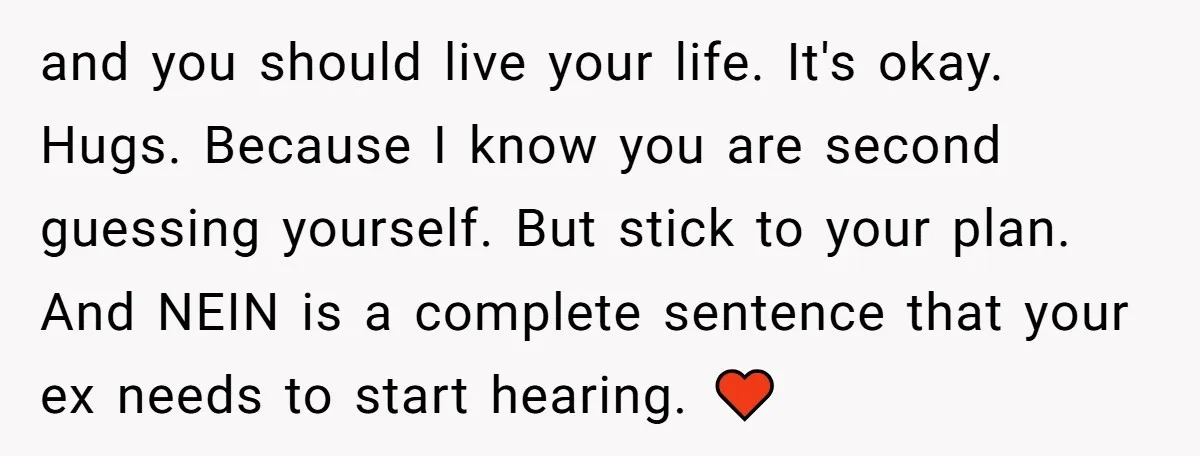 and you should live your life. It's okay. Hugs. Because I know you are second guessing yourself. But stick to your plan. And NEIN is a complete sentence that your...
