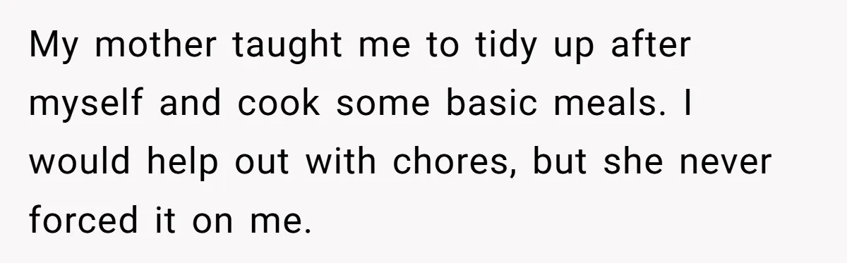 My mother taught me to tidy up after myself and cook some basic meals. I would help out with chores, but she never forced it on me.