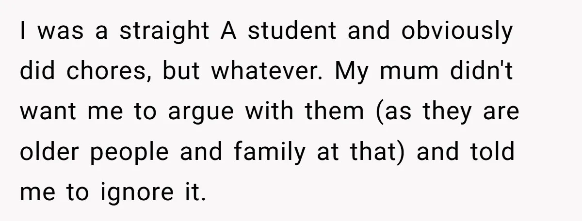 I was a straight A student and obviously did chores, but whatever. My mum didn't want me to argue with them (as they are older people and family at that)...