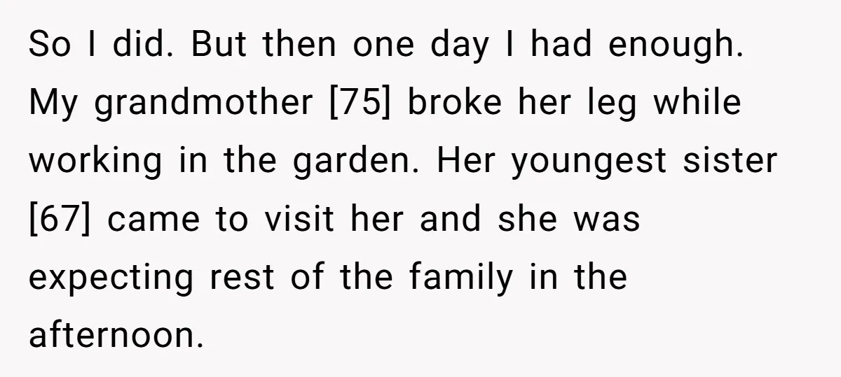 So I did. But then one day I had enough. My grandmother [75] broke her leg while working in the garden. Her youngest sister [67] came to visit her and...