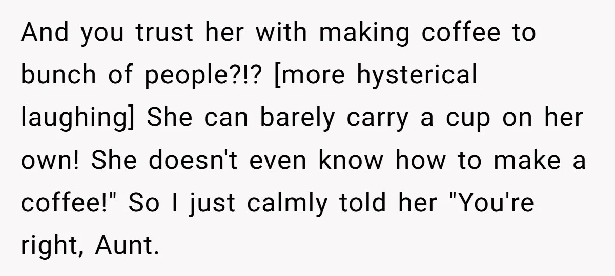 And you trust her with making coffee to bunch of people?!? [more hysterical laughing] She can barely carry a cup on her own! She doesn't even know how to make...
