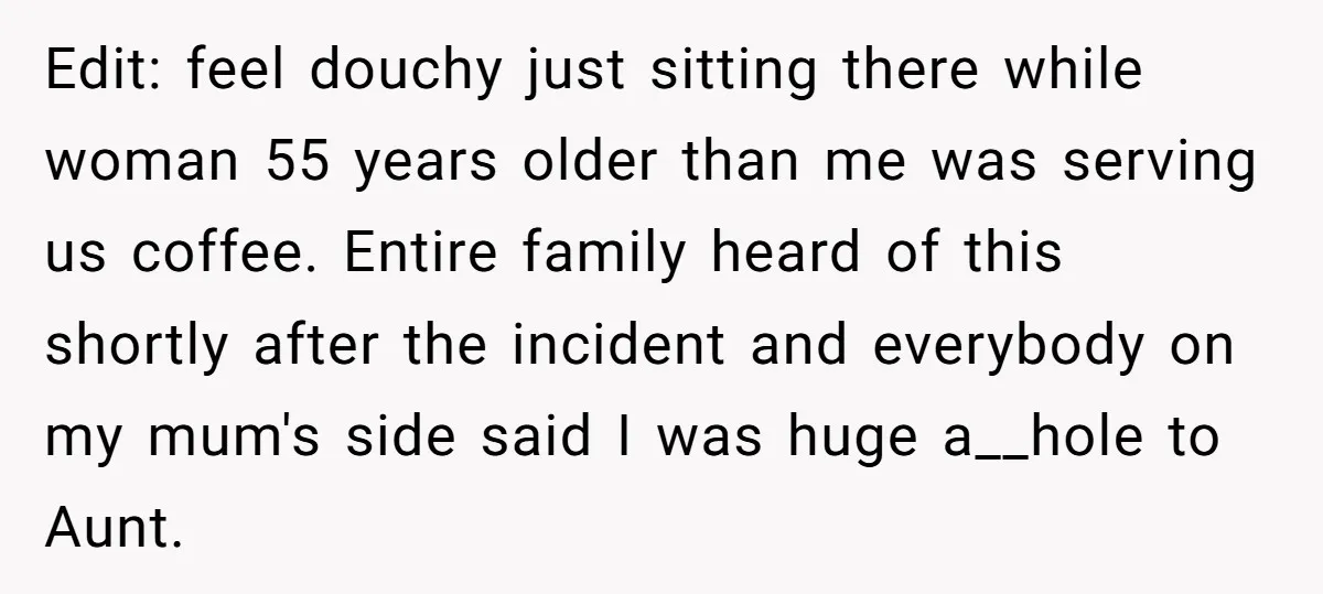 Edit: feel douchy just sitting there while woman 55 years older than me was serving us coffee. Entire family heard of this shortly after the incident and everybody on my...