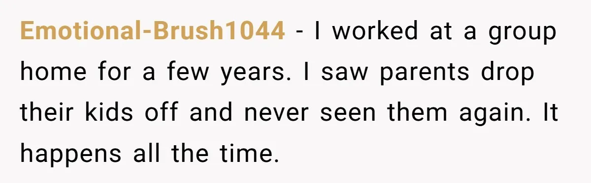 Emotional-Brush1044 - I worked at a group home for a few years. I saw parents drop their kids off and never seen them again. It happens all the time.