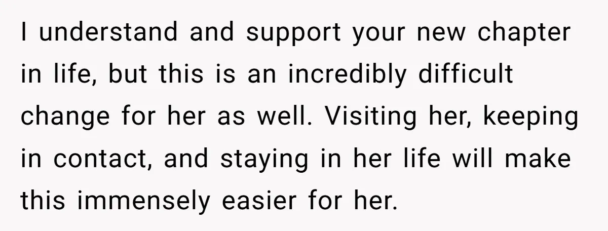 I understand and support your new chapter in life, but this is an incredibly difficult change for her as well. Visiting her, keeping in contact, and staying in her life...