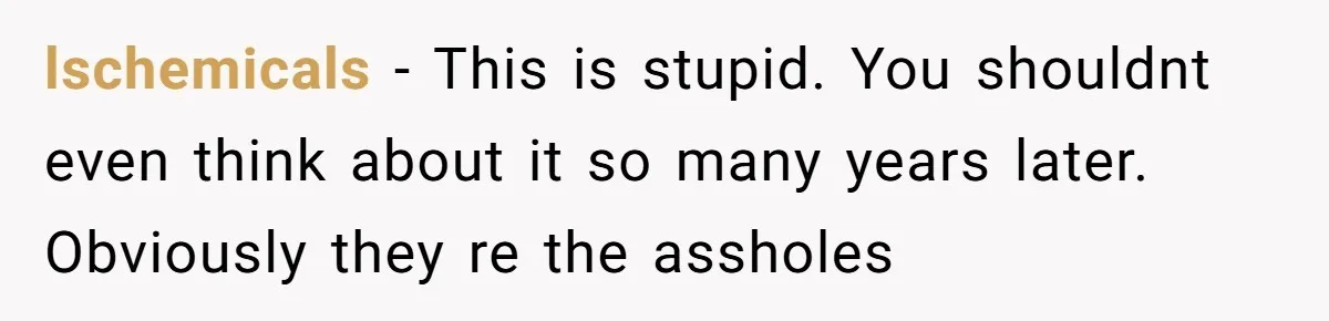 lschemicals − This is stupid. You shouldnt even think about it so many years later. Obviously they re the assholes
