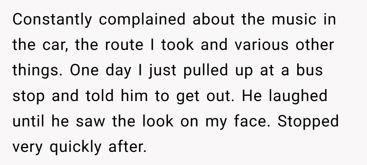 Constantly complained about the music in the car, the route I took and various other things. One day I just pulled up at a bus stop and told him to...