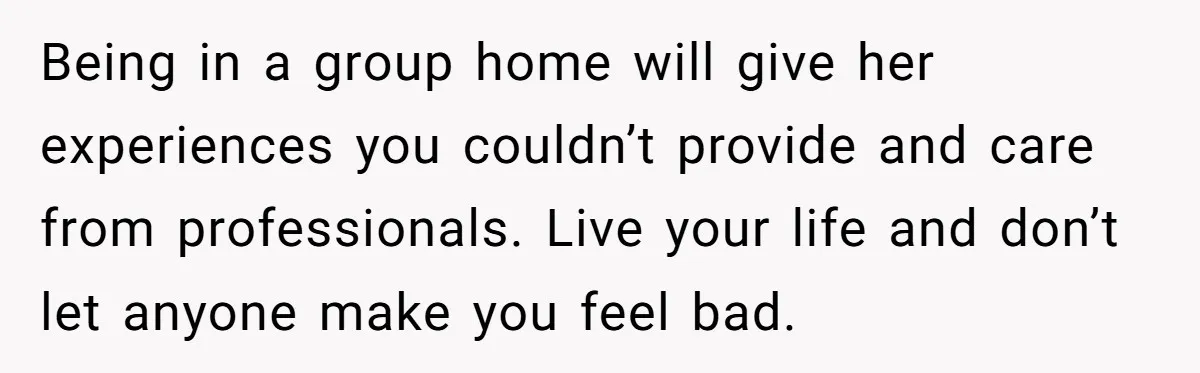 Being in a group home will give her experiences you couldn’t provide and care from professionals. Live your life and don’t let anyone make you feel bad.