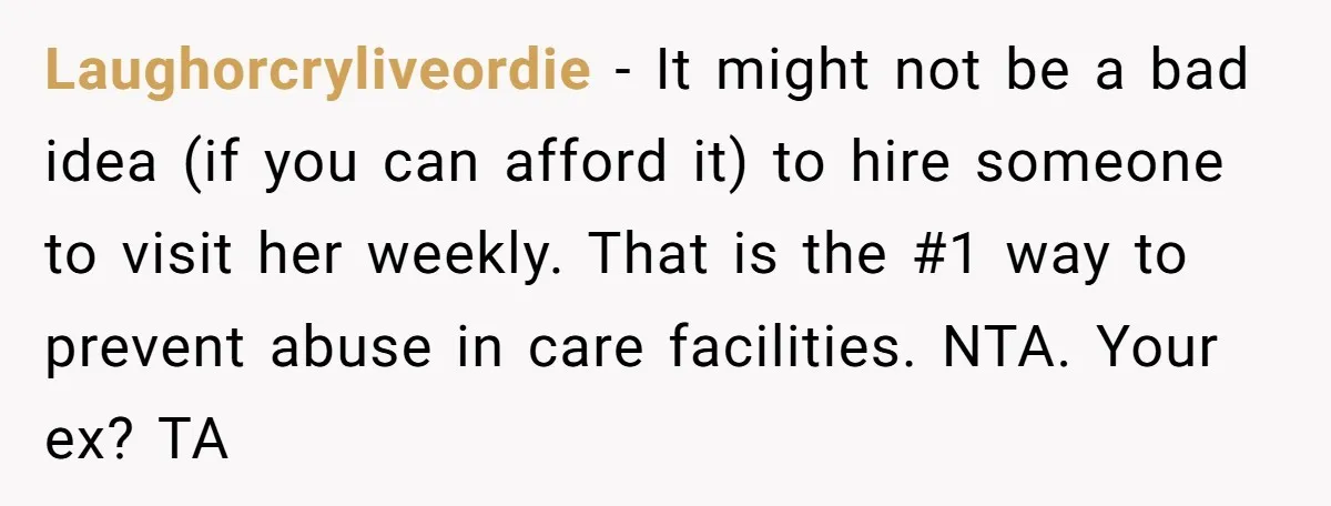 Laughorcryliveordie - It might not be a bad idea (if you can afford it) to hire someone to visit her weekly. That is the #1 way to prevent abuse in...